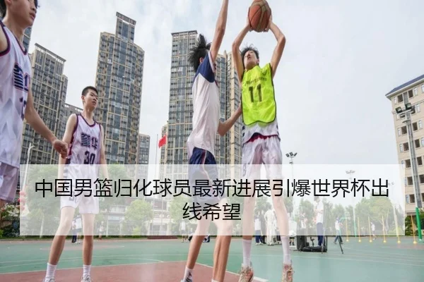 中国男篮归化球员最新进展引爆世界杯出线希望